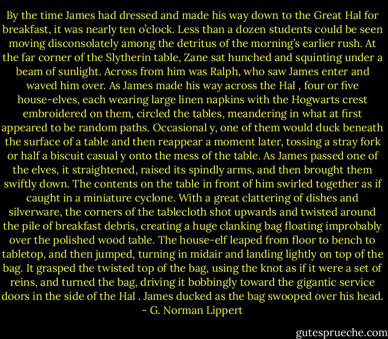 By the time James had dressed and made his way down to the Great Hal for breakfast, it was nearly ten o’clock. Less than a dozen students could be seen moving disconsolately among the detritus of the morning’s earlier rush. At the far corner of the Slytherin table, Zane sat hunched and squinting under a beam of sunlight. Across from him was Ralph, who saw James enter and waved him over. As James made his way across the Hal , four or five house-elves, each wearing large linen napkins with the Hogwarts crest embroidered on them, circled the tables, meandering in what at first appeared to be random paths. Occasional y, one of them would duck beneath the surface of a table and then reappear a moment later, tossing a stray fork or half a biscuit casual y onto the mess of the table. As James passed one of the elves, it straightened, raised its spindly arms, and then brought them swiftly down. The contents on the table in front of him swirled together as if caught in a miniature cyclone. With a great clattering of dishes and silverware, the corners of the tablecloth shot upwards and twisted around the pile of breakfast debris, creating a huge clanking bag floating improbably over the polished wood table. The house-elf leaped from floor to bench to tabletop, and then jumped, turning in midair and landing lightly on top of the bag. It grasped the twisted top of the bag, using the knot as if it were a set of reins, and turned the bag, driving it bobbingly toward the gigantic service doors in the side of the Hal . James ducked as the bag swooped over his head. - G. Norman Lippert