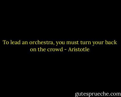 To lead an orchestra, you must turn your back on the crowd - Aristotle