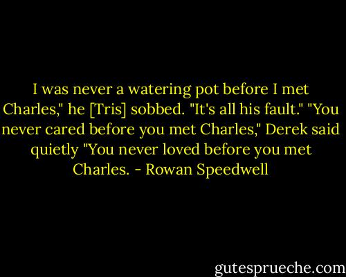 I was never a watering pot before I met Charles," he [Tris] sobbed. "It's all his fault."<br />"You never cared before you met Charles," Derek said quietly "You never loved before you met Charles. - Rowan Speedwell