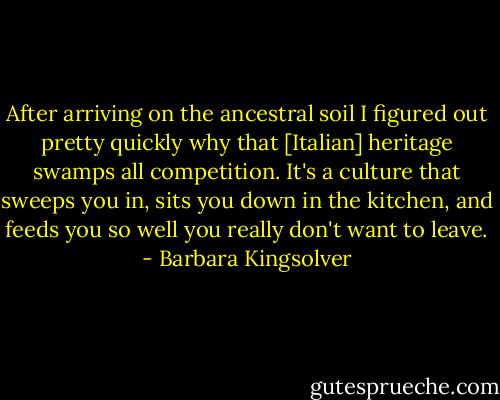 After arriving on the ancestral soil I figured out pretty quickly why that [Italian] heritage swamps all competition. It's a culture that sweeps you in, sits you down in the kitchen, and feeds you so well you really don't want to leave. - Barbara Kingsolver