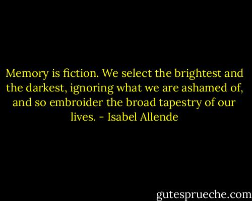 Memory is fiction. We select the brightest and the darkest, ignoring what we are ashamed of, and so embroider the broad tapestry of our lives. - Isabel Allende