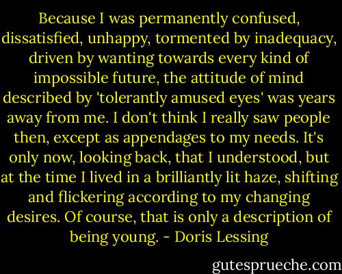 Because I was permanently confused, dissatisfied, unhappy, tormented by inadequacy, driven by wanting towards every kind of impossible future, the attitude of mind described by 'tolerantly amused eyes' was years away from me. I don't think I really saw people then, except as appendages to my needs. It's only now, looking back, that I understood, but at the time I lived in a brilliantly lit haze, shifting and flickering according to my changing desires. Of course, that is only a description of being young. - Doris Lessing