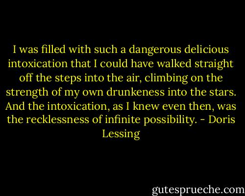 I was filled with such a dangerous delicious intoxication that I could have walked straight off the steps into the air, climbing on the strength of my own drunkeness into the stars. And the intoxication, as I knew even then, was the recklessness of infinite possibility. - Doris Lessing