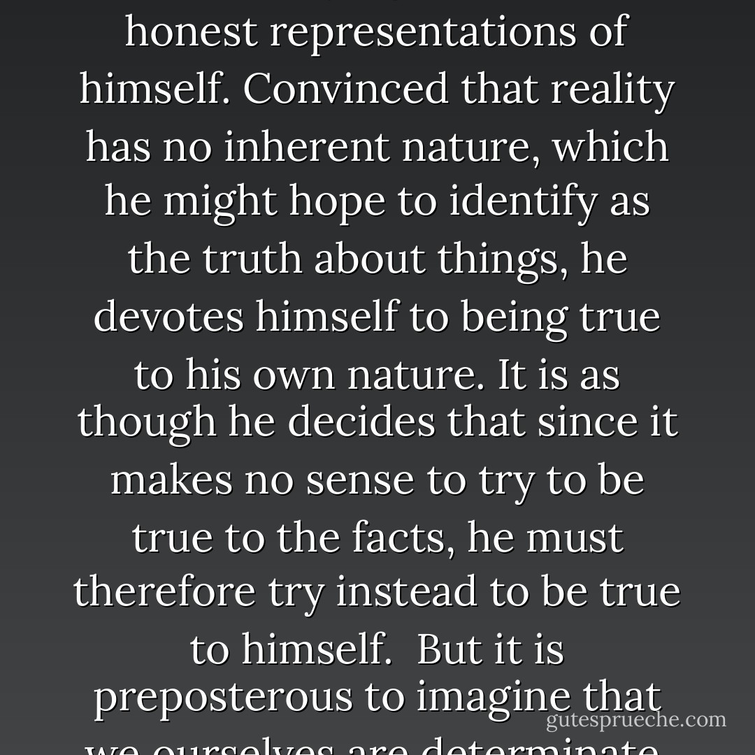 The contemporary proliferation of bullshit also has deeper sources, in various forms of skepticism which deny that we can have any reliable access to an objective reality and which therefore reject the possibility of knowing how things truly are. These "anti-realist" doctrines undermine confidence in the value of disinterested efforts to determine what is true and what is false, and even in the intelligibility of the notion of objective inquiry. One response to this loss of confidence has been a retreat from the discipline required by dedication to the ideal of correctness to a quite different sort of discipline, which is imposed by pursuit of an alternative ideal of sincerity. Rather than seeking primarily to arrive at accurate representations of a common world, the individual turns toward trying to provide honest representations of himself. Convinced that reality has no inherent nature, which he might hope to identify as the truth about things, he devotes himself to being true to his own nature. It is as though he decides that since it makes no sense to try to be true to the facts, he must therefore try instead to be true to himself.<br /><br />But it is preposterous to imagine that we ourselves are determinate, and hence susceptible both to correct and to incorrect descriptions, while supposing that the ascription of determinacy to anything else has been exposed as a mistake. As conscious beings, we exist only in response to other things, and we cannot know ourselves at all without knowing them. Moreover, there is nothing in theory, and certainly nothing in experience, to support the extraordinary judgment that it is the truth about himself that is the easiest for a person to know. Facts about ourselves are not peculiarly solid and resistant to skeptical dissolution. Our natures are, indeed, elusively insubstantial -- notoriously less stable and less inherent than the natures of other things. And insofar as this is the case, sincerity itself is bullshit. - Harry G. Frankfurt