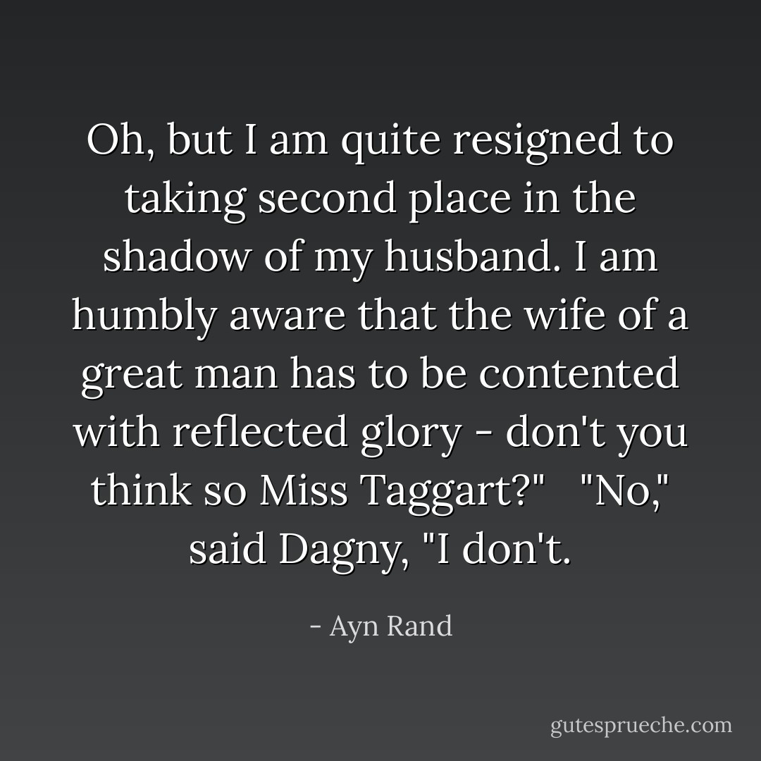 Oh, but I am quite resigned to taking second place in the shadow of my husband. I am humbly aware that the wife of a great man has to be contented with reflected glory - don't you think so Miss Taggart?" <br /><br />"No," said Dagny, "I don't. - Ayn Rand