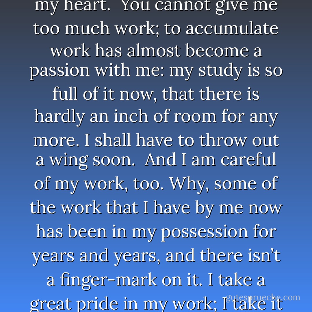 It always does seem to me that I am doing more work than I should do. It is not that I object to the work, mind you; I like work: it fascinates me. I can sit and look at it for hours. I love to keep it by me: the idea of getting rid of it nearly breaks my heart.<br /><br />You cannot give me too much work; to accumulate work has almost become a passion with me: my study is so full of it now, that there is hardly an inch of room for any more. I shall have to throw out a wing soon.<br /><br />And I am careful of my work, too. Why, some of the work that I have by me now has been in my possession for years and years, and there isn’t a finger-mark on it. I take a great pride in my work; I take it down now and then and dust it. No man keeps his work in a better state of preservation than I do.<br /><br />But, though I crave for work, I still like to be fair. I do not ask for more than my proper share. - Jerome K. Jerome