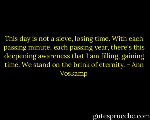 This day is not a sieve, losing time. With each passing minute, each passing year, there's this deepening awareness that I am filling, gaining time. We stand on the brink of eternity. - Ann Voskamp