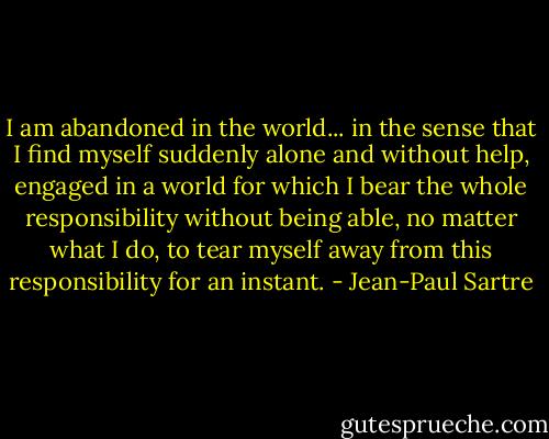 I am abandoned in the world... in the sense that I find myself suddenly alone and without help, engaged in a world for which I bear the whole responsibility without being able, no matter what I do, to tear myself away from this responsibility for an instant. - Jean-Paul Sartre