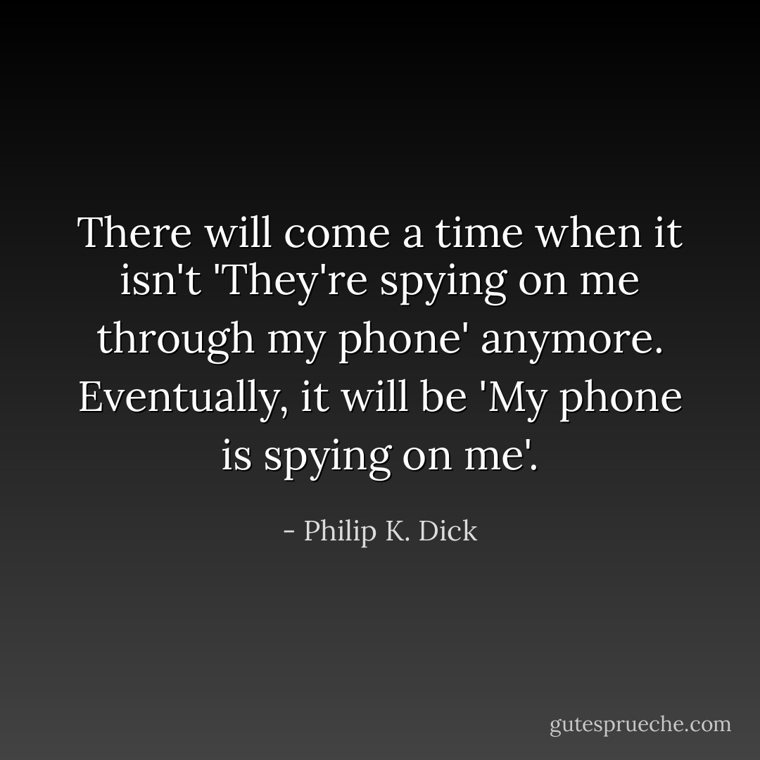 There will come a time when it isn't 'They're spying on me through my phone' anymore. Eventually, it will be 'My phone is spying on me'. - Philip K. Dick