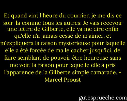 Et quand vint l'heure du courrier, je me dis ce soir-la comme tous les autres: Je vais recevoir une lettre de Gilberte, elle va me dire enfin qu'elle n'a jamais cessé de m'aimer, et m'expliquera la raison mysterieuse pour laquelle elle a été forcée de ma le cacher jusqu'ici, de faire semblant de pouvoir être heureuse sans me voir, la raison pour laquelle elle a pris l'apparence de la Gilberte simple camarade. - Marcel Proust