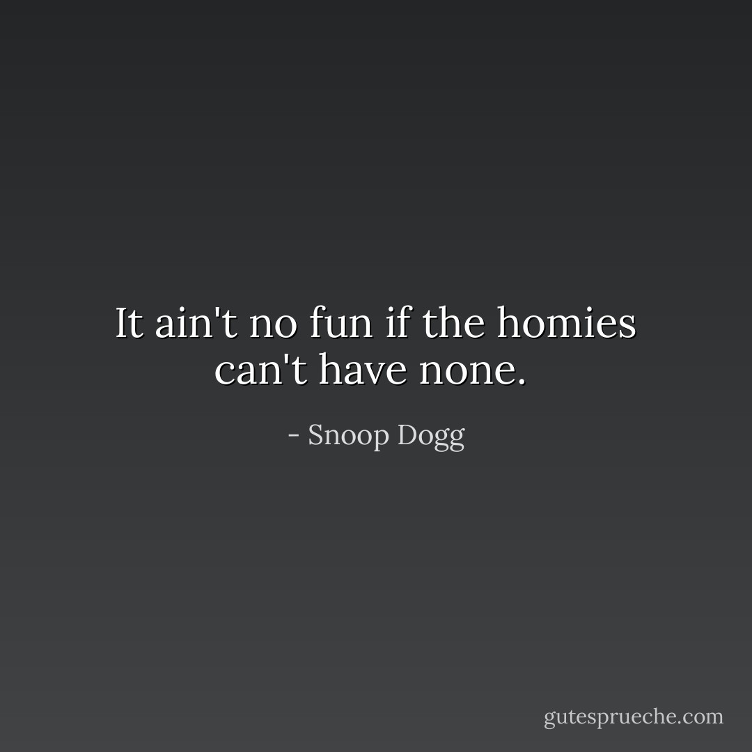 It ain't no fun if the homies can't have none.  - Snoop Dogg