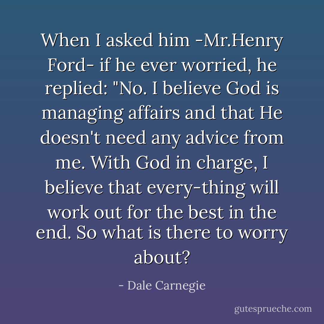 When I asked him -Mr.Henry Ford- if he ever worried, he replied: "No. I believe God is managing affairs and that He doesn't need any advice from me. With God in charge, I believe that every-thing will work out for the best in the end.<br />So what is there to worry about? - Dale Carnegie