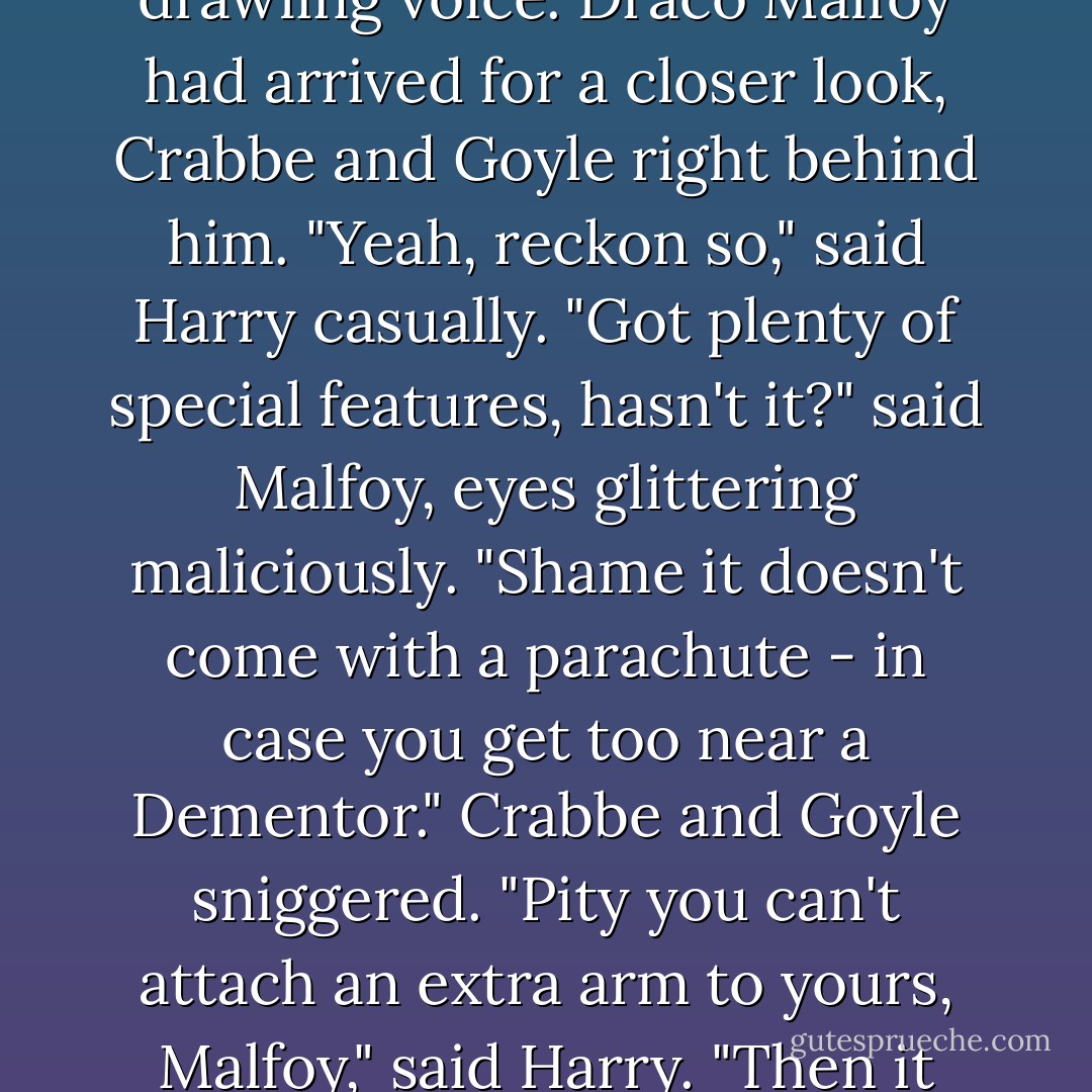 Sure you can manage that broom, Potter?" said a cold, drawling voice.<br />Draco Malfoy had arrived for a closer look, Crabbe and Goyle right behind him.<br />"Yeah, reckon so," said Harry casually.<br />"Got plenty of special features, hasn't it?" said Malfoy, eyes glittering maliciously. "Shame it doesn't come with a parachute - in case you get too near a Dementor."<br />Crabbe and Goyle sniggered.<br />"Pity you can't attach an extra arm to yours, Malfoy," said Harry. "Then it could catch the Snitch for you. - J.K. Rowling
