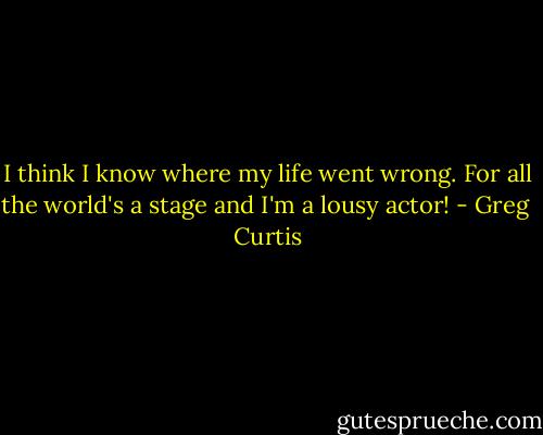 I think I know where my life went wrong. For all the world's a stage and I'm a lousy actor! - Greg  Curtis