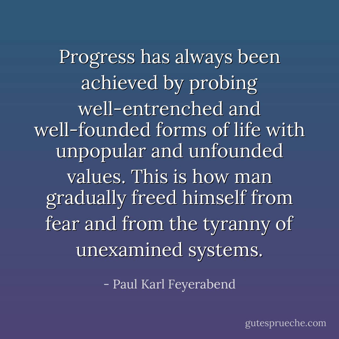 Progress has always been achieved by probing well-entrenched and well-founded forms of life with unpopular and unfounded values. This is how man gradually freed himself from fear and from the tyranny of unexamined systems. - Paul Karl Feyerabend