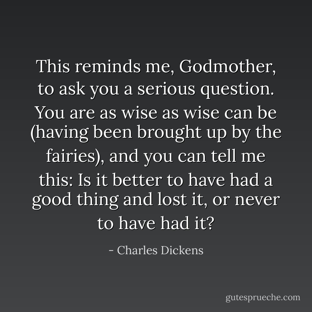 This reminds me, Godmother, to ask you a serious question. You are as wise as wise can be (having been brought up by the fairies), and you can tell me this: Is it better to have had a good thing and lost it, or never to have had it? - Charles Dickens