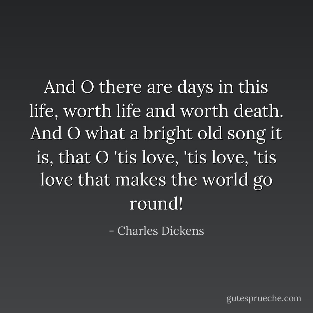And O there are days in this life, worth life and worth death. And O what a bright old song it is, that O 'tis love, 'tis love, 'tis love that makes the world go round! - Charles Dickens