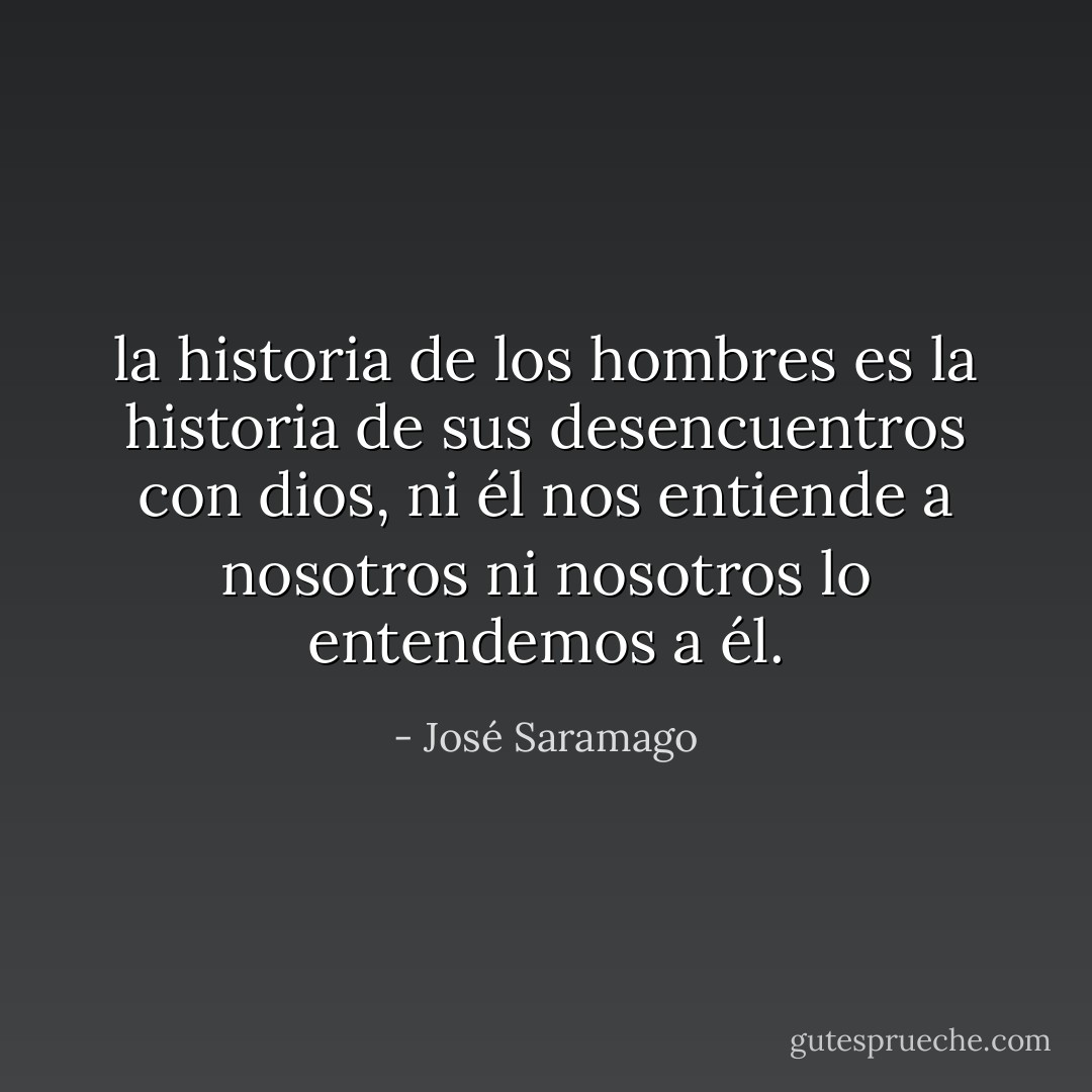 la historia de los hombres es la historia de sus desencuentros con dios, ni él nos entiende a nosotros ni nosotros lo entendemos a él. - José Saramago
