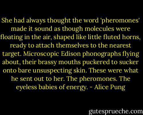 She had always thought the word 'pheromones' made it sound as though molecules were floating in the air, shaped like little fluted horns, ready to attach themselves to the nearest target. Microscopic Edison phonographs flying about, their brassy mouths puckered to sucker onto bare unsuspecting skin. These were what he sent out to her. The pheromones. The eyeless babies of energy. - Alice Pung