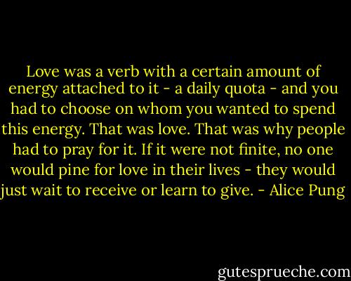 Love was a verb with a certain amount of energy attached to it - a daily quota - and you had to choose on whom you wanted to spend this energy. That was love. That was why people had to pray for it. If it were not finite, no one would pine for love in their lives - they would just wait to receive or learn to give. - Alice Pung