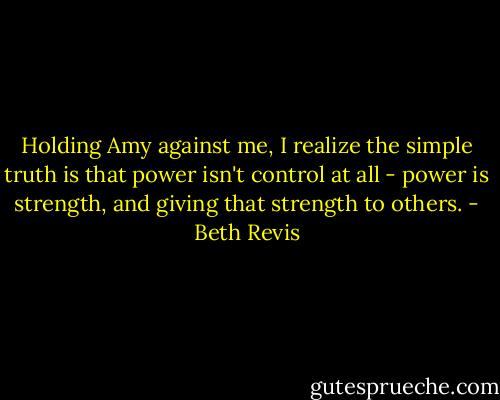 Holding Amy against me, I realize the simple truth is that power isn't control at all - power is strength, and giving that strength to others. - Beth Revis