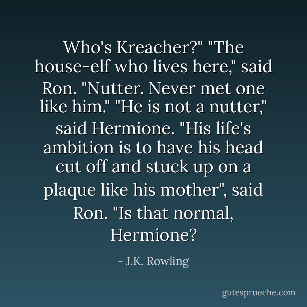 Who's Kreacher?"<br />"The house-elf who lives here," said Ron. "Nutter. Never met one like him."<br />"He is not a nutter," said Hermione.<br />"His life's ambition is to have his head cut off and stuck up on a plaque like his mother", said Ron. "Is that normal, Hermione? - J.K. Rowling