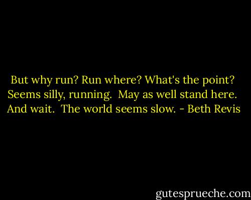 But why run? Run where? What's the point?<br /><br />Seems silly, running.<br /><br />May as well stand here.<br /><br />And wait.<br /><br />The world seems slow. - Beth Revis