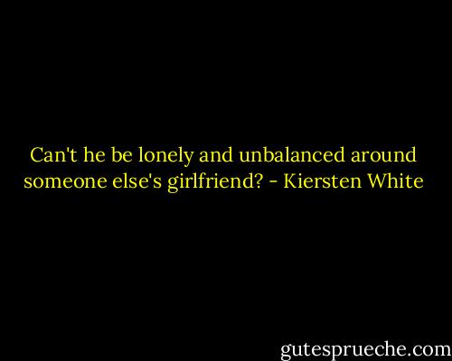 Can't he be lonely and unbalanced around someone else's girlfriend? - Kiersten White