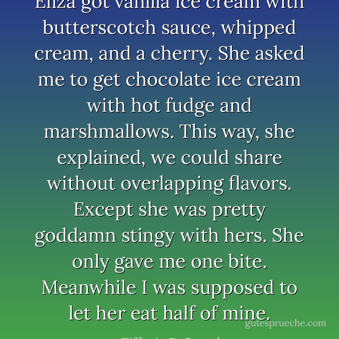 Eliza got vanilla ice cream with butterscotch sauce, whipped cream, and a cherry. She asked me to get chocolate ice cream with hot fudge and marshmallows. This way, she explained, we could share without overlapping flavors. Except she was pretty goddamn stingy with hers. She only gave me one bite. Meanwhile I was supposed to let her eat half of mine. - Tiffanie DeBartolo
