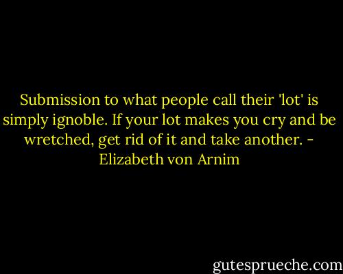 Submission to what people call their 'lot' is simply ignoble. If your lot makes you cry and be wretched, get rid of it and take another. - Elizabeth von Arnim