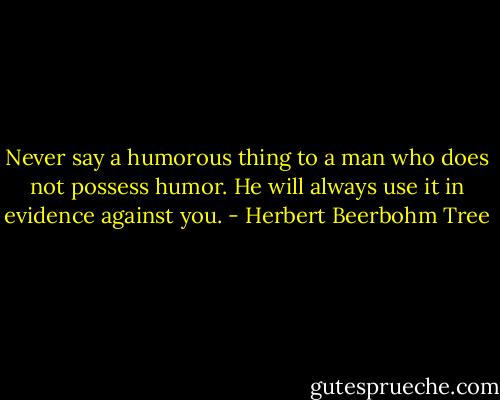 Never say a humorous thing to a man who does not possess humor. He will always use it in evidence against you. - Herbert Beerbohm Tree