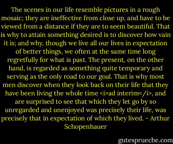 The scenes in our life resemble pictures in a rough mosaic; they are ineffective from close up, and have to be viewed from a distance if they are to seem beautiful. That is why to attain something desired is to discover how vain it is; and why, though we live all our lives in expectation of better things, we often at the same time long regretfully for what is past. The present, on the other hand, is regarded as something quite temporary and serving as the only road to our goal. That is why most men discover when they look back on their life that they have been living the whole time <i>ad interim</i>, and are surprised to see that which they let go by so unregarded and unenjoyed was precisely their life, was precisely that in expectation of which they lived. - Arthur Schopenhauer