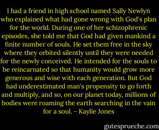 I had a friend in high school named Sally Newlyn who explained what had gone wrong with God's plan for the world. During one of her schizophrenic episodes, she told me that God had given mankind a finite number of souls. He set them free in the sky where they orbited silently until they were needed for the newly conceived. He intended for the souls to be reincarnated so that humanity would grow more generous and wise with each generation. But God had underestimated man's propensity to go forth and multiply, and so, on our planet today, millions of bodies were roaming the earth searching in the vain for a soul. - Kaylie Jones