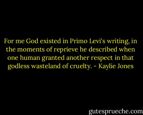 For me God existed in Primo Levi's writing, in the moments of reprieve he described when one human granted another respect in that godless wasteland of cruelty. - Kaylie Jones