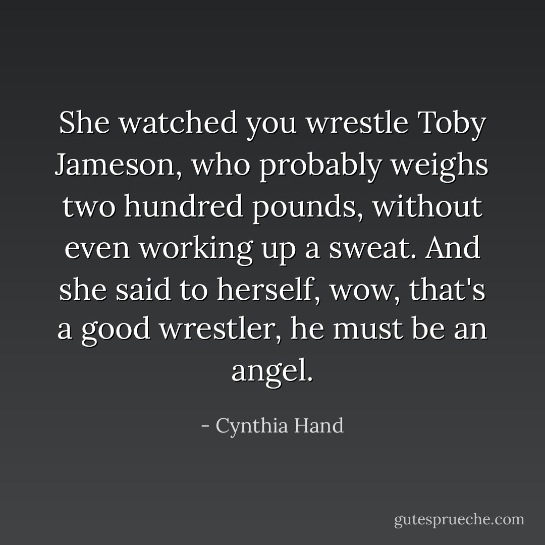 She watched you wrestle Toby Jameson, who probably weighs two hundred pounds, without even working up a sweat. And she said to herself, wow, that's a good wrestler, he must be an <i>angel</i>. - Cynthia Hand