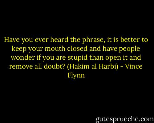 Have you ever heard the phrase, it is better to keep your mouth closed and have people wonder if you are stupid than open it and remove all doubt? (Hakim al Harbi) - Vince Flynn