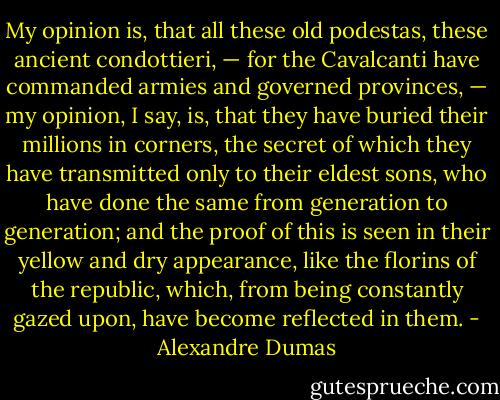 My opinion is, that all these old podestas, these ancient condottieri, — for the Cavalcanti have commanded armies and governed provinces, — my opinion, I say, is, that they have buried their millions in corners, the secret of which they have transmitted only to their eldest sons, who have done the same from generation to generation; and the proof of this is seen in their yellow and dry appearance, like the florins of the republic, which, from being constantly gazed upon, have become reflected in them. - Alexandre Dumas