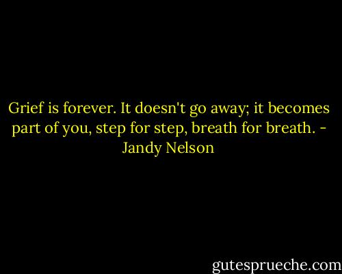 Grief is forever. It doesn't go away; it becomes part of you, step for step, breath for breath. - Jandy Nelson