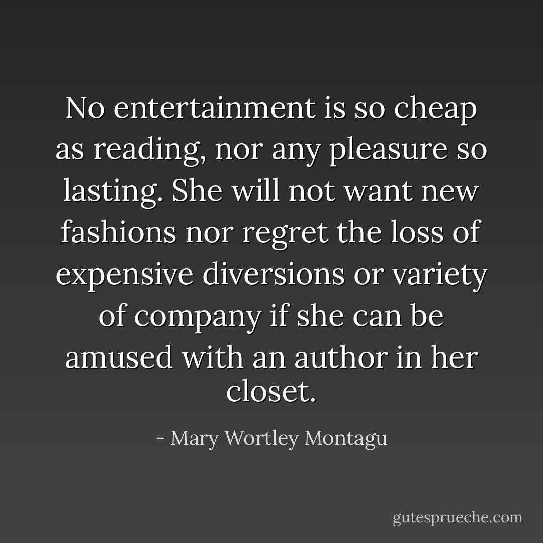 No entertainment is so cheap as reading, nor any pleasure so lasting. She will not want new fashions nor regret the loss of expensive diversions or variety of company if she can be amused with an author in her closet. - Mary Wortley Montagu