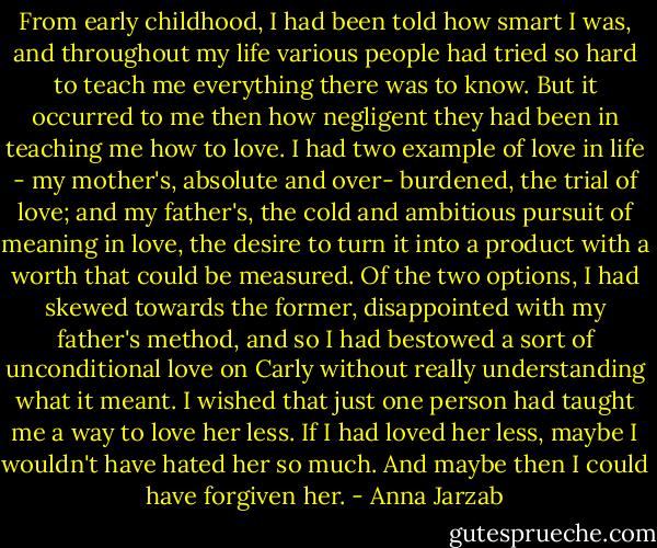 From early childhood, I had been told how smart I was, and throughout my life various people had tried so hard to teach me everything there was to know. But it occurred to me then how negligent they had been in teaching me how to love. I had two example of love in life - my mother's, absolute and over- burdened, the trial of love; and my father's, the cold and ambitious pursuit of meaning in love, the desire to turn it into a product with a worth that could be measured. Of the two options, I had skewed towards the former, disappointed with my father's method, and so I had bestowed a sort of unconditional love on Carly without really understanding what it meant. I wished that just one person had taught me a way to love her less. If I had loved her less, maybe I wouldn't have hated her so much. And maybe then I could have forgiven her. - Anna Jarzab