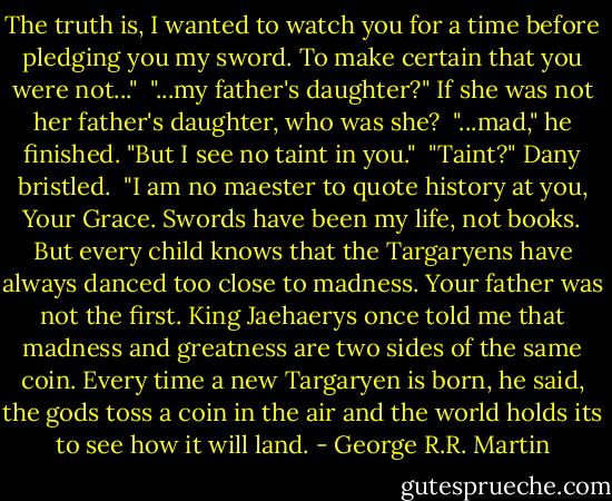 The truth is, I wanted to watch you for a time before pledging you my sword. To make certain that you were not..."<br /><br />"...my father's daughter?" If she was not her father's daughter, who was she?<br /><br />"...mad," he finished. "But I see no taint in you."<br /><br />"Taint?" Dany bristled.<br /><br />"I am no maester to quote history at you, Your Grace. Swords have been my life, not books. But every child knows that the Targaryens have always danced too close to madness. Your father was not the first. King Jaehaerys once told me that madness and greatness are two sides of the same coin. Every time a new Targaryen is born, he said, the gods toss a coin in the air and the world holds its to see how it will land. - George R.R. Martin