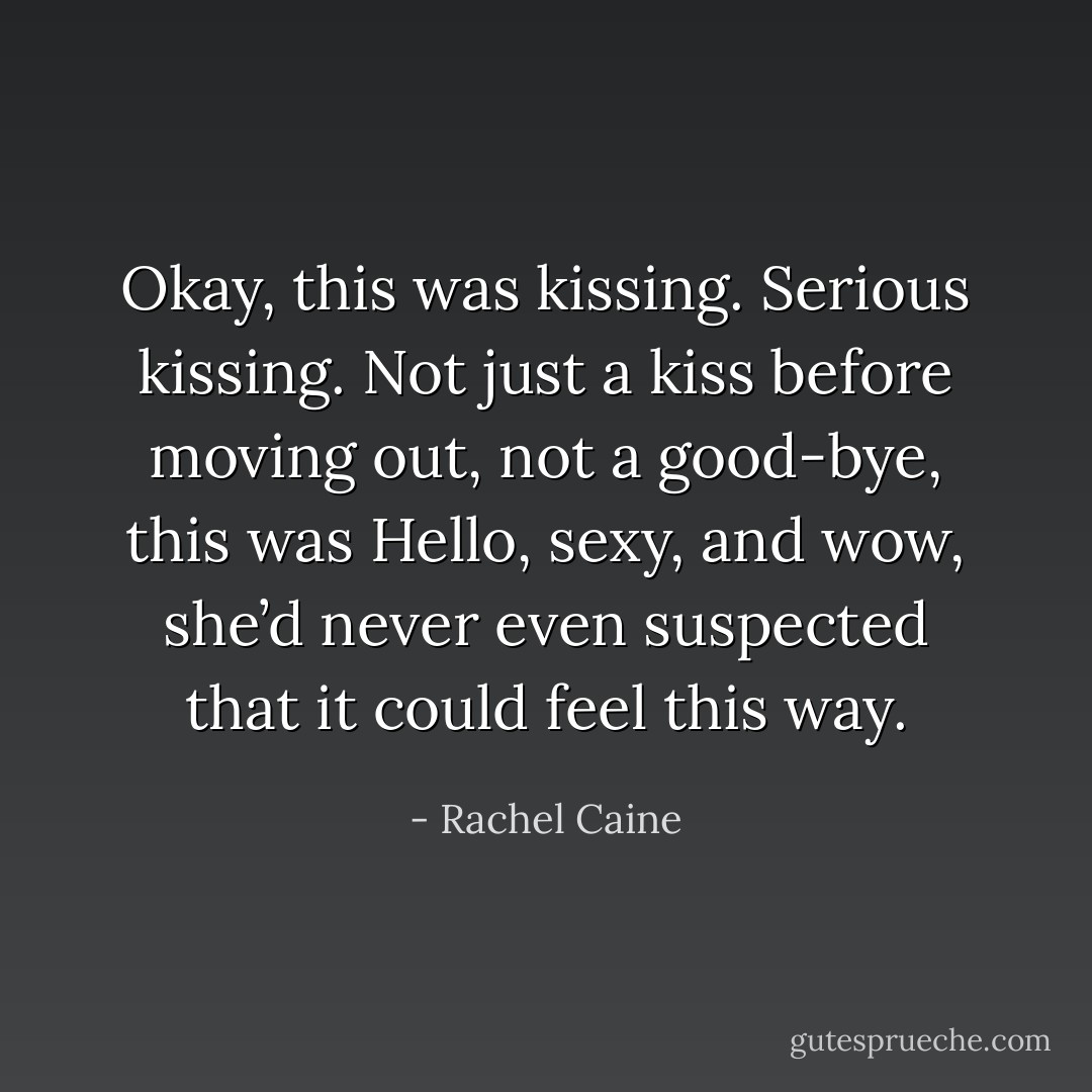 Okay, this was kissing. Serious kissing. Not just a kiss before moving out, not a good-bye, this was Hello, sexy, and wow, she’d never even suspected that it could feel this way. - Rachel Caine