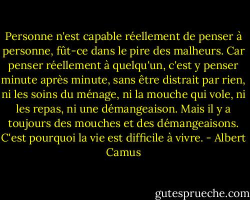 Personne n'est capable réellement de penser à personne, fût-ce dans le pire des malheurs. Car penser réellement à quelqu'un, c'est y penser minute après minute, sans être distrait par rien, ni les soins du ménage, ni la mouche qui vole, ni les repas, ni une démangeaison. Mais il y a toujours des mouches et des démangeaisons. C'est pourquoi la vie est difficile à vivre. - Albert Camus