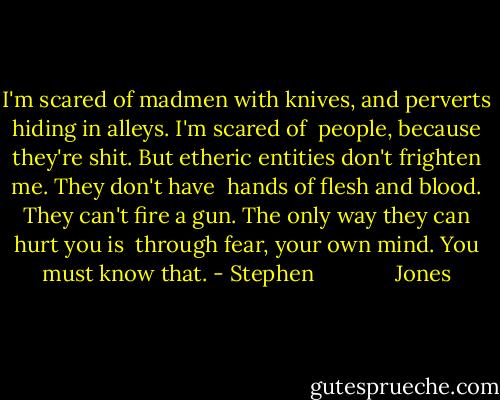 I'm scared of madmen with knives, and perverts hiding in alleys. I'm scared of <br />people, because they're shit. But etheric entities don't frighten me. They don't have <br />hands of flesh and blood. They can't fire a gun. The only way they can hurt you is <br />through fear, your own mind. You must know that. - Stephen              Jones