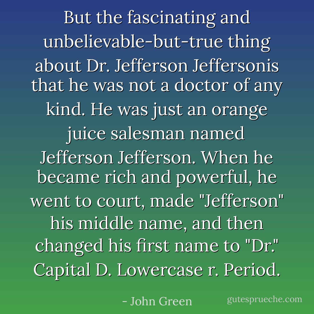 But the fascinating and unbelievable-but-true thing about Dr. Jefferson Jeffersonis that he was not a doctor of any kind. He was just an orange juice salesman named Jefferson Jefferson. When he became rich and powerful, he went to court, made "Jefferson" his middle name, and then changed his first name to "Dr." Capital D. Lowercase r. Period. - John Green