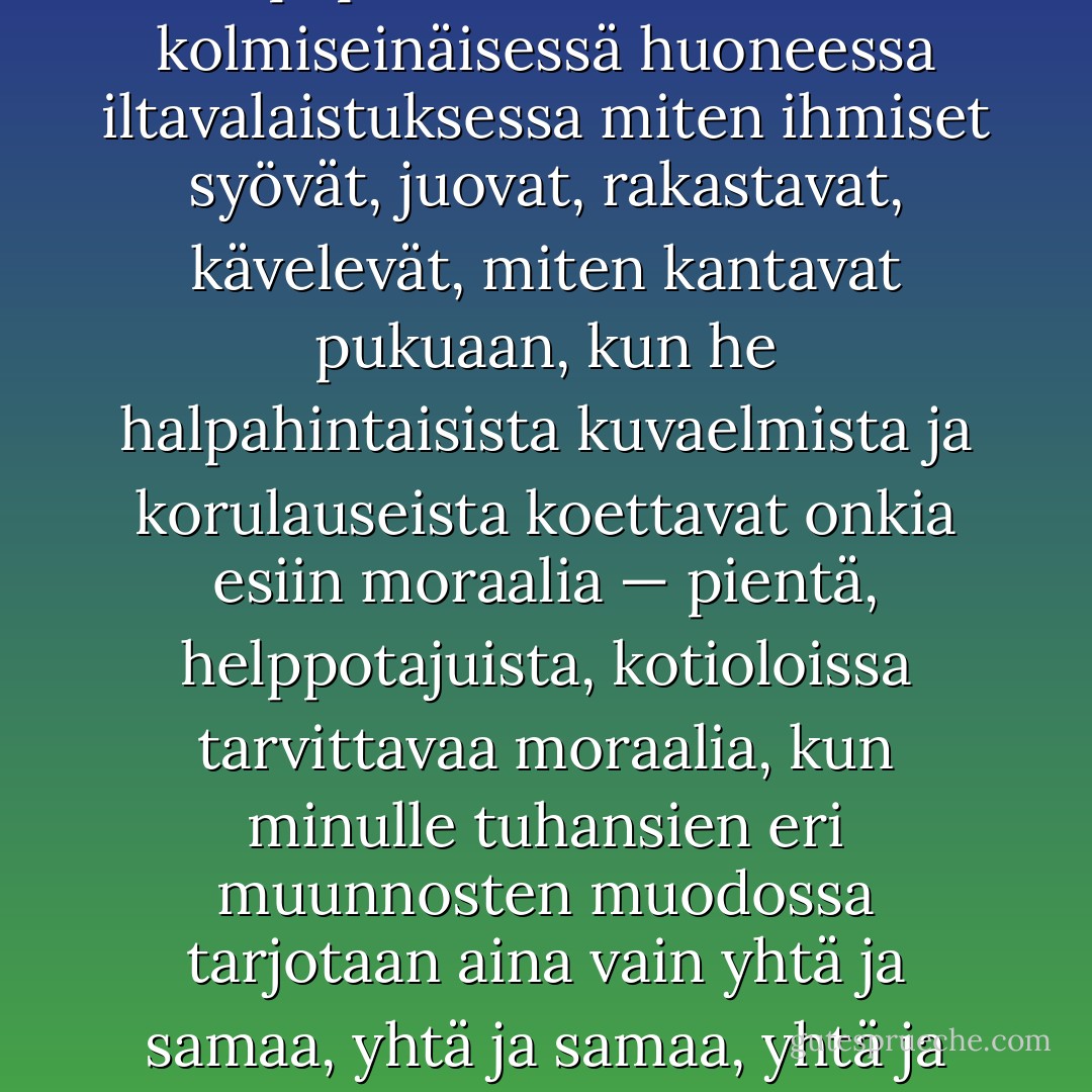 ‎...minun mielestäni nykyinen teatteri vain pelkkää rutiinia, ennakkoluuloa. Kun esirippu nousee ja nuo suuret kyvyt, pyhän taiteen papit ja papittaret, esittävät kolmiseinäisessä huoneessa iltavalaistuksessa miten ihmiset syövät, juovat, rakastavat, kävelevät, miten kantavat pukuaan, kun he halpahintaisista kuvaelmista ja korulauseista koettavat onkia esiin moraalia — pientä, helppotajuista, kotioloissa tarvittavaa moraalia, kun minulle tuhansien eri muunnosten muodossa tarjotaan aina vain yhtä ja samaa, yhtä ja samaa, yhtä ja samaa — niin minä juoksen pakoon, juoksen pakoon kuin Maupassant Eiffel-tornia, joka pusersi hänen aivojaan lattaudellaan. - Anton Chekhov