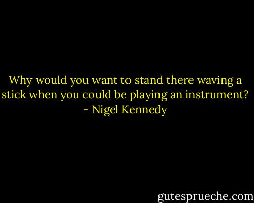 Why would you want to stand there waving a stick when you could be playing an instrument? - Nigel Kennedy