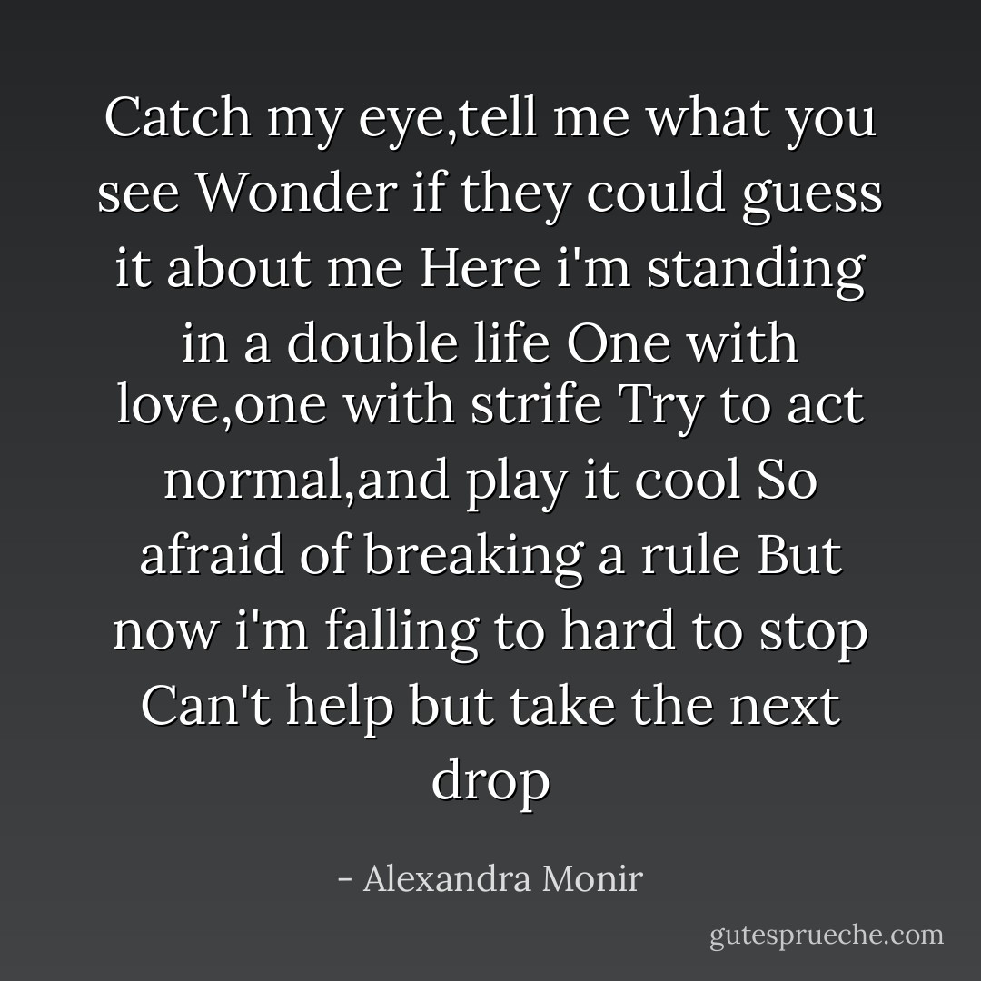 Catch my eye,tell me what you see<br />Wonder if they could guess it about me<br />Here i'm standing in a double life<br />One with love,one with strife<br />Try to act normal,and play it cool<br />So afraid of breaking a rule<br />But now i'm falling to hard to stop<br />Can't help but take the next drop - Alexandra Monir