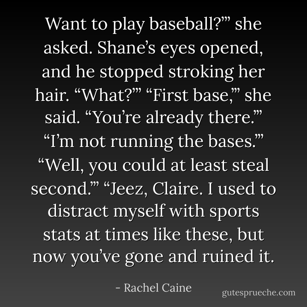 Want to play baseball?’” she asked. Shane’s eyes opened, and he stopped stroking her hair. “What?’” “First base,’” she said. “You’re already there.’” “I’m not running the bases.’” “Well, you could at least steal second.’” “Jeez, Claire. I used to distract myself with sports stats at times like these, but now you’ve gone and ruined it. - Rachel Caine