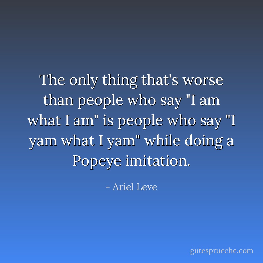 The only thing that's worse than people who say "I am what I am" is people who say "I yam what I yam" while doing a Popeye imitation. - Ariel Leve